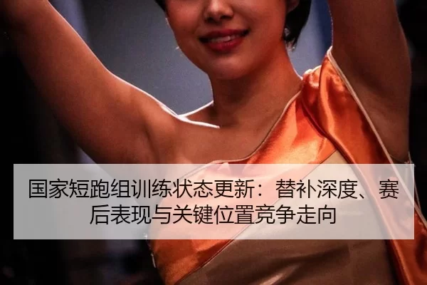国家短跑组训练状态更新：替补深度、赛后表现与关键位置竞争走向